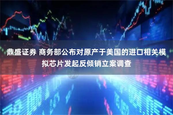 鼎盛证券 商务部公布对原产于美国的进口相关模拟芯片发起反倾销立案调查