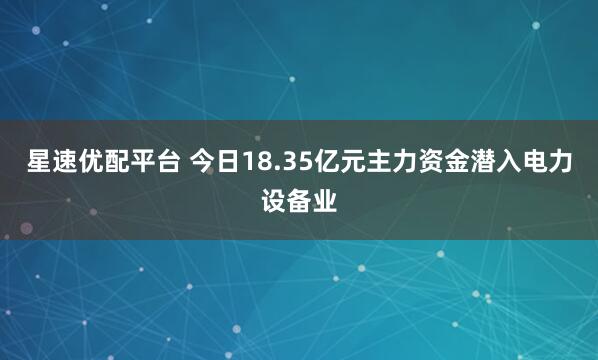 星速优配平台 今日18.35亿元主力资金潜入电力设备业