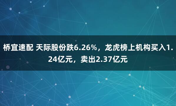 桥宜速配 天际股份跌6.26%,龙虎榜上机构买入1.24亿元,卖出2.37亿元