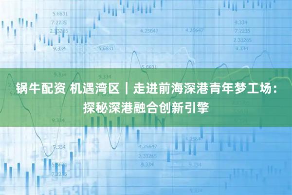锅牛配资 机遇湾区｜走进前海深港青年梦工场：探秘深港融合创新引擎