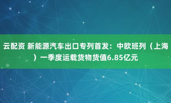 云配资 新能源汽车出口专列首发:中欧班列(上海)一季度运载货物货值6.85亿元