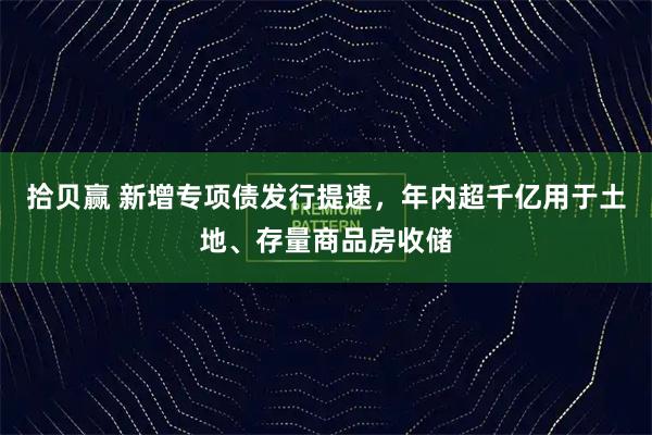 拾贝赢 新增专项债发行提速,年内超千亿用于土地、存量商品房收储
