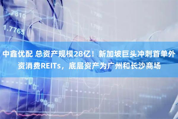 中鑫优配 总资产规模28亿!新加坡巨头冲刺首单外资消费REITs,底层资产为广州和长沙商场