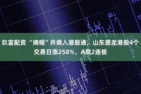 玖富配资 “摘帽”并调入港股通,山东墨龙港股4个交易日涨258%,A股2连板