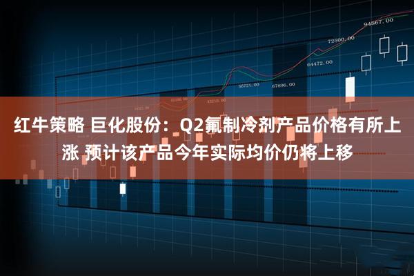 红牛策略 巨化股份：Q2氟制冷剂产品价格有所上涨 预计该产品今年实际均价仍将上移