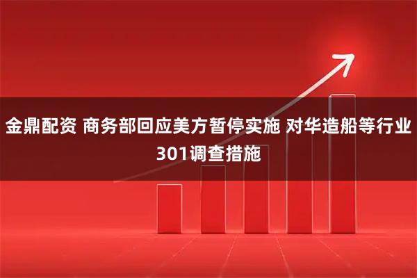 金鼎配资 商务部回应美方暂停实施 对华造船等行业301调查措施