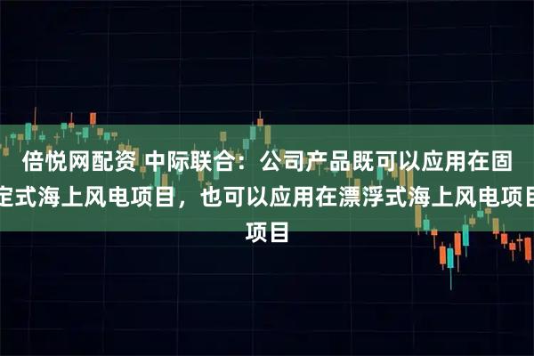 倍悦网配资 中际联合：公司产品既可以应用在固定式海上风电项目，也可以应用在漂浮式海上风电项目