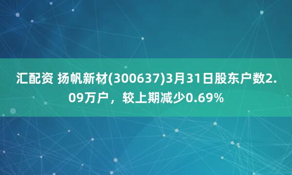 汇配资 扬帆新材(300637)3月31日股东户数2.09万户，较上期减少0.69%