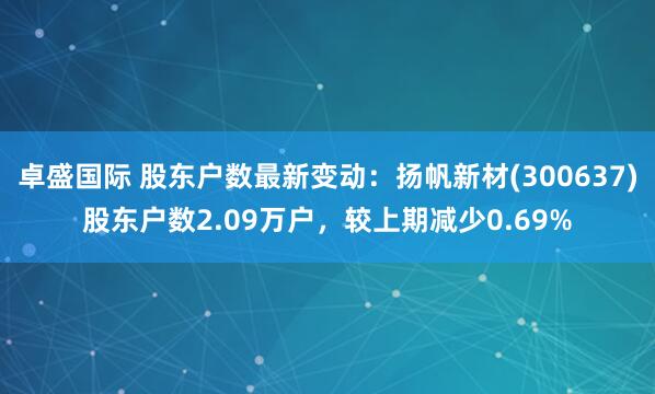 卓盛国际 股东户数最新变动:扬帆新材(300637)股东户数2.09万户,较上期减少0.69%