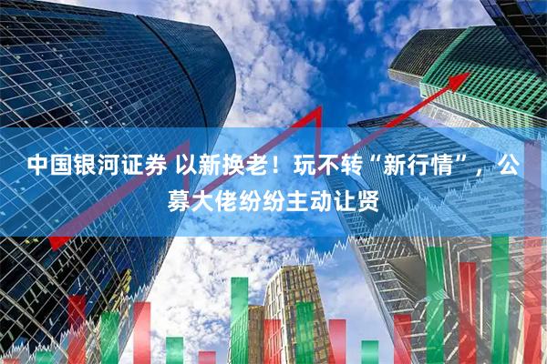 中国银河证券 以新换老！玩不转“新行情”，公募大佬纷纷主动让贤