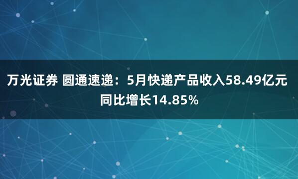 万光证券 圆通速递：5月快递产品收入58.49亿元 同比增长14.85%