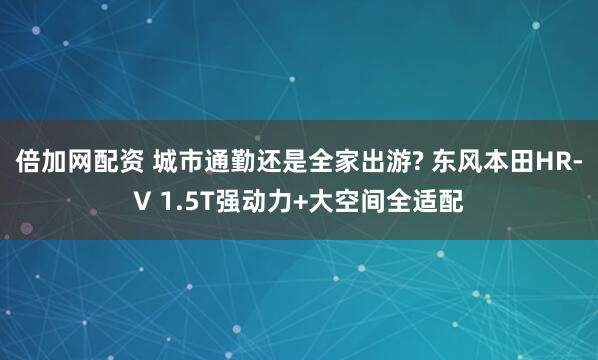倍加网配资 城市通勤还是全家出游? 东风本田HR-V 1.5T强动力+大空间全适配