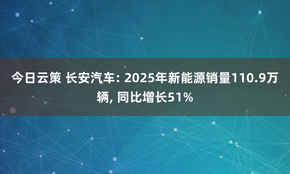 今日云策 长安汽车: 2025年新能源销量110.9万辆, 同比增长51%