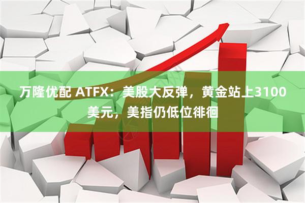 万隆优配 ATFX：美股大反弹，黄金站上3100美元，美指仍低位徘徊