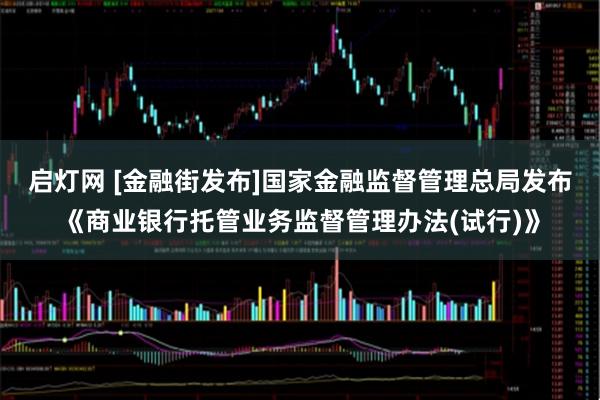 启灯网 [金融街发布]国家金融监督管理总局发布《商业银行托管业务监督管理办法(试行)》