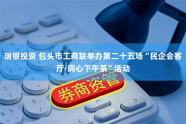 瑞银投资 包头市工商联举办第二十五场“民企会客厅·同心下午茶”活动