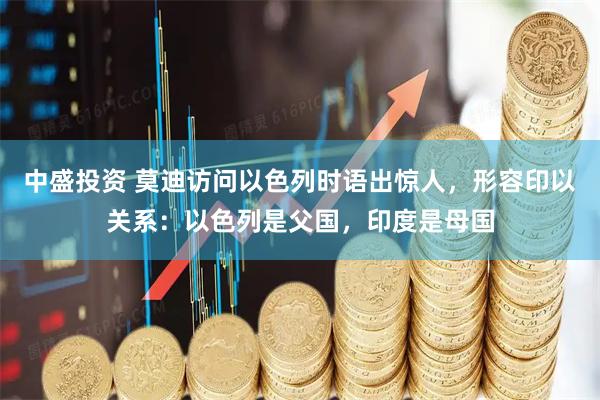 中盛投资 莫迪访问以色列时语出惊人，形容印以关系：以色列是父国，印度是母国