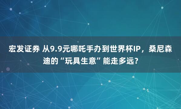 宏发证券 从9.9元哪吒手办到世界杯IP，桑尼森迪的“玩具生意”能走多远？