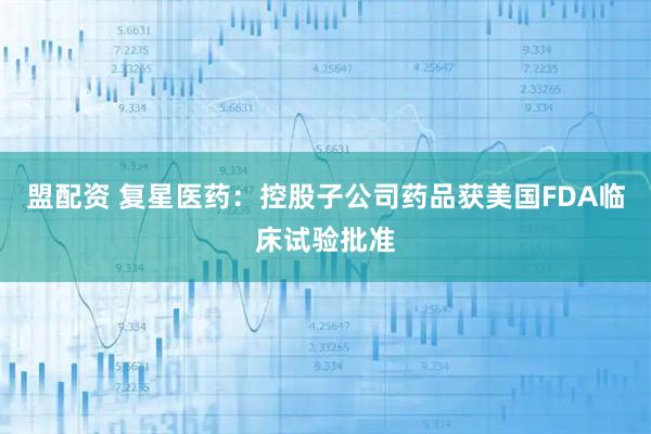 盟配资 复星医药：控股子公司药品获美国FDA临床试验批准